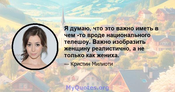 Я думаю, что это важно иметь в чем -то вроде национального телешоу. Важно изобразить женщину реалистично, а не только как жениха.