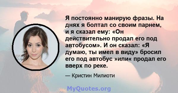 Я постоянно манирую фразы. На днях я болтал со своим парнем, и я сказал ему: «Он действительно продал его под автобусом». И он сказал: «Я думаю, ты имел в виду» бросил его под автобус »или« продал его вверх по реке.