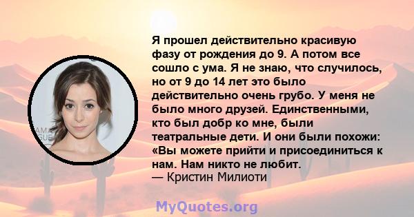 Я прошел действительно красивую фазу от рождения до 9. А потом все сошло с ума. Я не знаю, что случилось, но от 9 до 14 лет это было действительно очень грубо. У меня не было много друзей. Единственными, кто был добр ко 