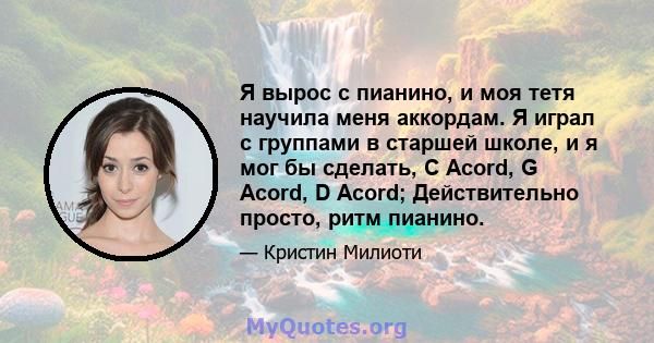 Я вырос с пианино, и моя тетя научила меня аккордам. Я играл с группами в старшей школе, и я мог бы сделать, C Acord, G Acord, D Acord; Действительно просто, ритм пианино.