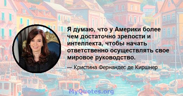 Я думаю, что у Америки более чем достаточно зрелости и интеллекта, чтобы начать ответственно осуществлять свое мировое руководство.