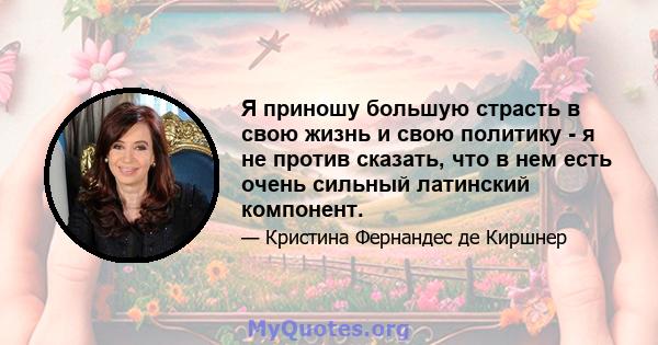 Я приношу большую страсть в свою жизнь и свою политику - я не против сказать, что в нем есть очень сильный латинский компонент.