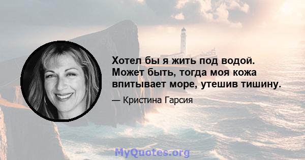 Хотел бы я жить под водой. Может быть, тогда моя кожа впитывает море, утешив тишину.