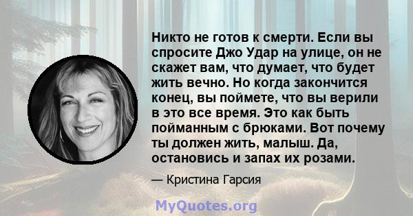 Никто не готов к смерти. Если вы спросите Джо Удар на улице, он не скажет вам, что думает, что будет жить вечно. Но когда закончится конец, вы поймете, что вы верили в это все время. Это как быть пойманным с брюками.