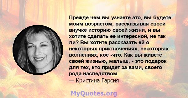 Прежде чем вы узнаете это, вы будете моим возрастом, рассказывая своей внучке историю своей жизни, и вы хотите сделать ее интересной, не так ли? Вы хотите рассказать ей о некоторых приключениях, некоторых волнениях, кое 