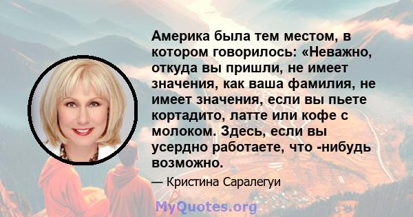 Америка была тем местом, в котором говорилось: «Неважно, откуда вы пришли, не имеет значения, как ваша фамилия, не имеет значения, если вы пьете кортадито, латте или кофе с молоком. Здесь, если вы усердно работаете, что 