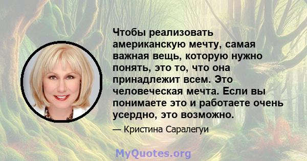 Чтобы реализовать американскую мечту, самая важная вещь, которую нужно понять, это то, что она принадлежит всем. Это человеческая мечта. Если вы понимаете это и работаете очень усердно, это возможно.