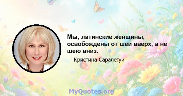 Мы, латинские женщины, освобождены от шеи вверх, а не шею вниз.