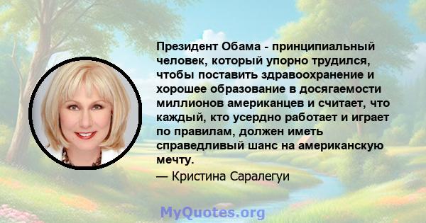 Президент Обама - принципиальный человек, который упорно трудился, чтобы поставить здравоохранение и хорошее образование в досягаемости миллионов американцев и считает, что каждый, кто усердно работает и играет по