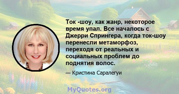 Ток -шоу, как жанр, некоторое время упал. Все началось с Джерри Спрингера, когда ток-шоу перенесли метаморфоз, переходя от реальных и социальных проблем до поднятия волос.