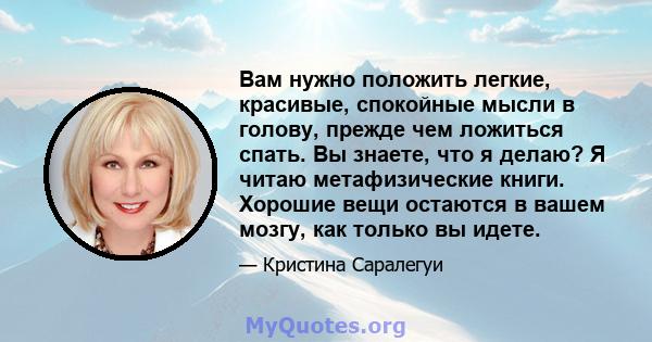 Вам нужно положить легкие, красивые, спокойные мысли в голову, прежде чем ложиться спать. Вы знаете, что я делаю? Я читаю метафизические книги. Хорошие вещи остаются в вашем мозгу, как только вы идете.