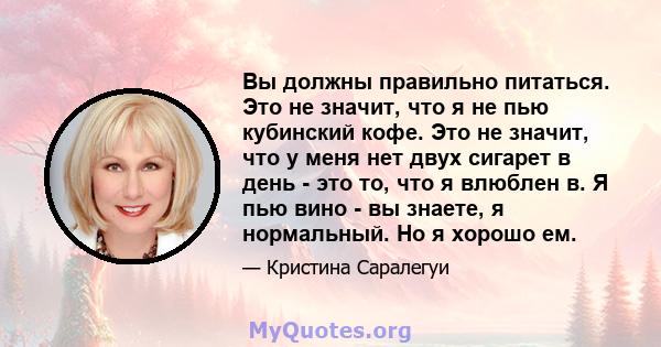 Вы должны правильно питаться. Это не значит, что я не пью кубинский кофе. Это не значит, что у меня нет двух сигарет в день - это то, что я влюблен в. Я пью вино - вы знаете, я нормальный. Но я хорошо ем.