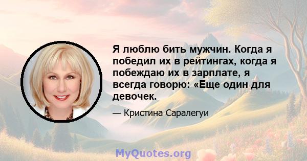 Я люблю бить мужчин. Когда я победил их в рейтингах, когда я побеждаю их в зарплате, я всегда говорю: «Еще один для девочек.