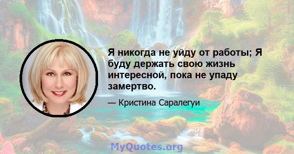 Я никогда не уйду от работы; Я буду держать свою жизнь интересной, пока не упаду замертво.