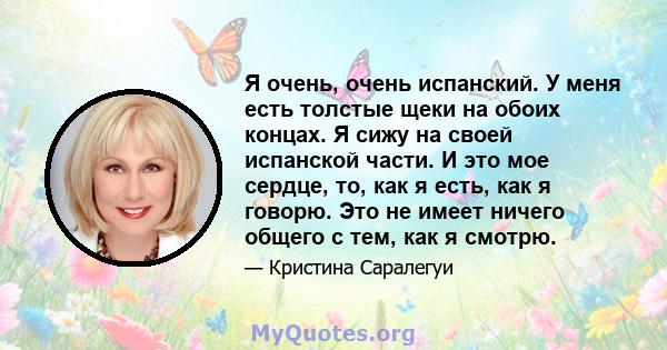 Я очень, очень испанский. У меня есть толстые щеки на обоих концах. Я сижу на своей испанской части. И это мое сердце, то, как я есть, как я говорю. Это не имеет ничего общего с тем, как я смотрю.