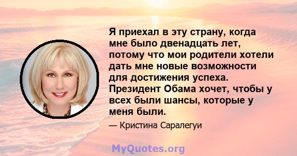 Я приехал в эту страну, когда мне было двенадцать лет, потому что мои родители хотели дать мне новые возможности для достижения успеха. Президент Обама хочет, чтобы у всех были шансы, которые у меня были.