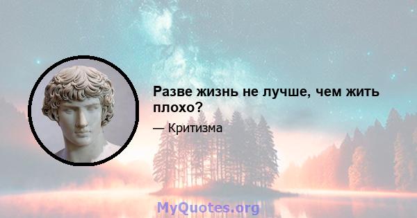 Разве жизнь не лучше, чем жить плохо?