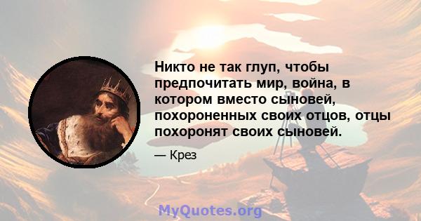 Никто не так глуп, чтобы предпочитать мир, война, в котором вместо сыновей, похороненных своих отцов, отцы похоронят своих сыновей.