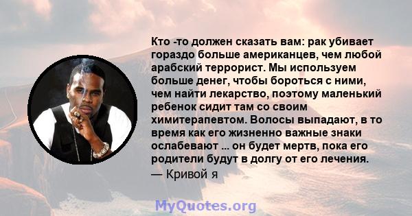 Кто -то должен сказать вам: рак убивает гораздо больше американцев, чем любой арабский террорист. Мы используем больше денег, чтобы бороться с ними, чем найти лекарство, поэтому маленький ребенок сидит там со своим