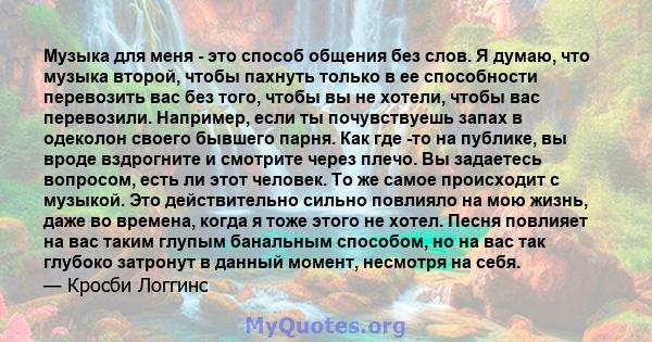 Музыка для меня - это способ общения без слов. Я думаю, что музыка второй, чтобы пахнуть только в ее способности перевозить вас без того, чтобы вы не хотели, чтобы вас перевозили. Например, если ты почувствуешь запах в