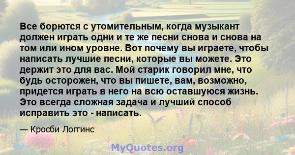 Все борются с утомительным, когда музыкант должен играть одни и те же песни снова и снова на том или ином уровне. Вот почему вы играете, чтобы написать лучшие песни, которые вы можете. Это держит это для вас. Мой старик 