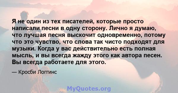 Я не один из тех писателей, которые просто написали песни в одну сторону. Лично я думаю, что лучшая песня выскочит одновременно, потому что это чувство, что слова так чисто подходят для музыки. Когда у вас действительно 