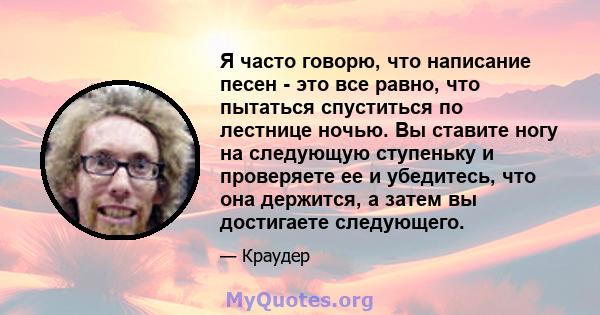 Я часто говорю, что написание песен - это все равно, что пытаться спуститься по лестнице ночью. Вы ставите ногу на следующую ступеньку и проверяете ее и убедитесь, что она держится, а затем вы достигаете следующего.