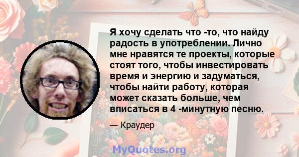 Я хочу сделать что -то, что найду радость в употреблении. Лично мне нравятся те проекты, которые стоят того, чтобы инвестировать время и энергию и задуматься, чтобы найти работу, которая может сказать больше, чем