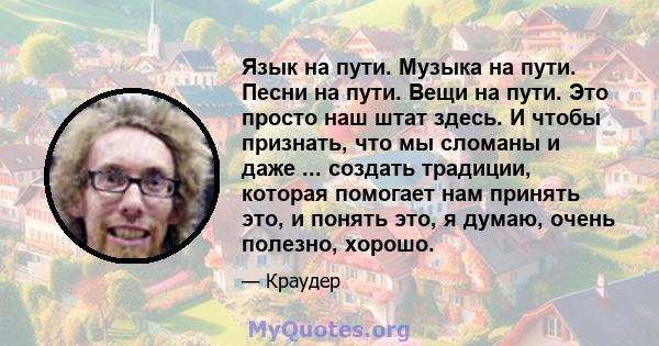 Язык на пути. Музыка на пути. Песни на пути. Вещи на пути. Это просто наш штат здесь. И чтобы признать, что мы сломаны и даже ... создать традиции, которая помогает нам принять это, и понять это, я думаю, очень полезно, 