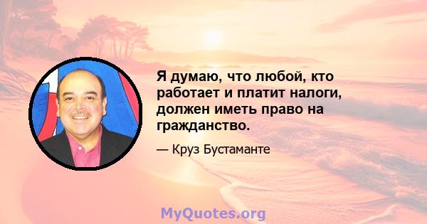 Я думаю, что любой, кто работает и платит налоги, должен иметь право на гражданство.