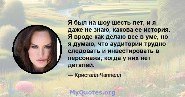 Я был на шоу шесть лет, и я даже не знаю, какова ее история. Я вроде как делаю все в уме, но я думаю, что аудитории трудно следовать и инвестировать в персонажа, когда у них нет деталей.