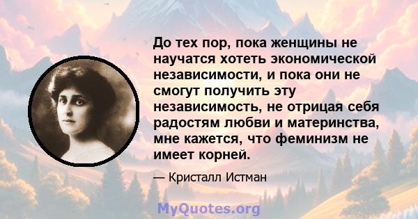 До тех пор, пока женщины не научатся хотеть экономической независимости, и пока они не смогут получить эту независимость, не отрицая себя радостям любви и материнства, мне кажется, что феминизм не имеет корней.