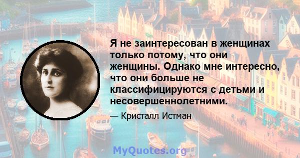 Я не заинтересован в женщинах только потому, что они женщины. Однако мне интересно, что они больше не классифицируются с детьми и несовершеннолетними.