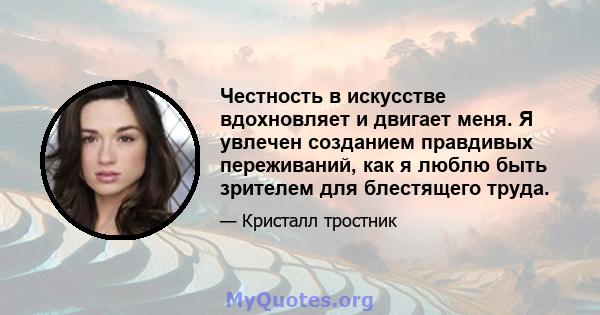 Честность в искусстве вдохновляет и двигает меня. Я увлечен созданием правдивых переживаний, как я люблю быть зрителем для блестящего труда.