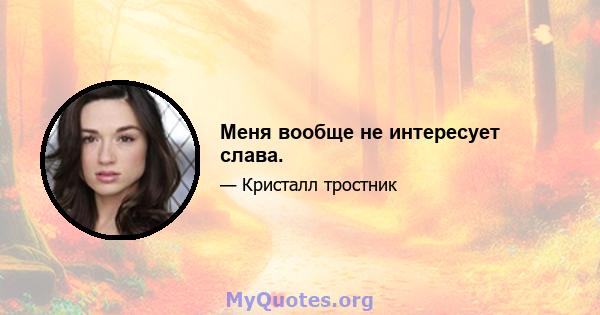 Меня вообще не интересует слава.