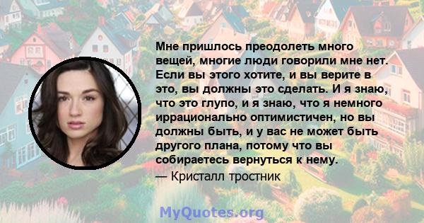 Мне пришлось преодолеть много вещей, многие люди говорили мне нет. Если вы этого хотите, и вы верите в это, вы должны это сделать. И я знаю, что это глупо, и я знаю, что я немного иррационально оптимистичен, но вы