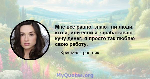 Мне все равно, знают ли люди, кто я, или если я зарабатываю кучу денег, я просто так люблю свою работу.