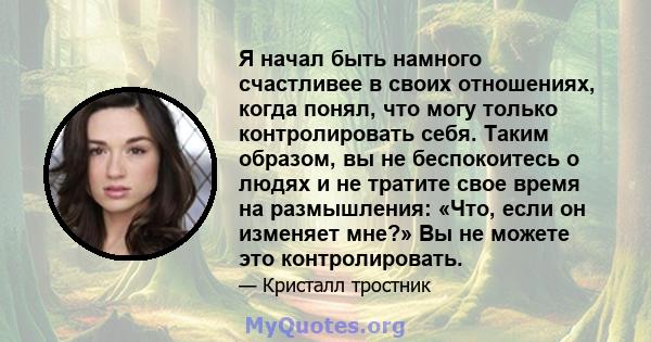 Я начал быть намного счастливее в своих отношениях, когда понял, что могу только контролировать себя. Таким образом, вы не беспокоитесь о людях и не тратите свое время на размышления: «Что, если он изменяет мне?» Вы не