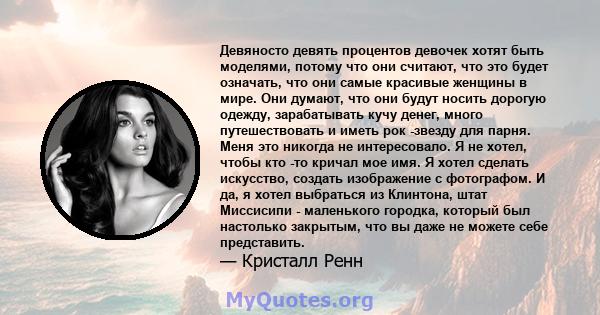 Девяносто девять процентов девочек хотят быть моделями, потому что они считают, что это будет означать, что они самые красивые женщины в мире. Они думают, что они будут носить дорогую одежду, зарабатывать кучу денег,