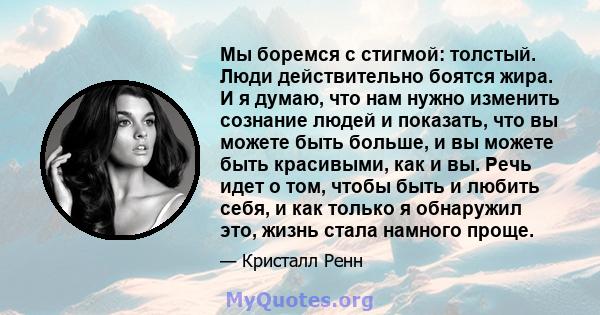 Мы боремся с стигмой: толстый. Люди действительно боятся жира. И я думаю, что нам нужно изменить сознание людей и показать, что вы можете быть больше, и вы можете быть красивыми, как и вы. Речь идет о том, чтобы быть и