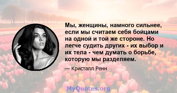 Мы, женщины, намного сильнее, если мы считаем себя бойцами на одной и той же стороне. Но легче судить других - их выбор и их тела - чем думать о борьбе, которую мы разделяем.