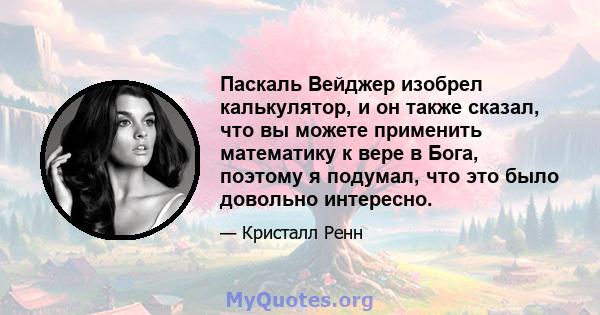 Паскаль Вейджер изобрел калькулятор, и он также сказал, что вы можете применить математику к вере в Бога, поэтому я подумал, что это было довольно интересно.