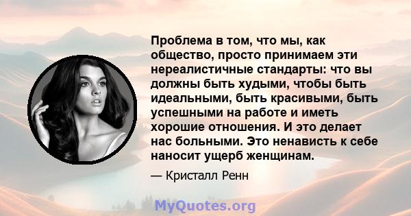 Проблема в том, что мы, как общество, просто принимаем эти нереалистичные стандарты: что вы должны быть худыми, чтобы быть идеальными, быть красивыми, быть успешными на работе и иметь хорошие отношения. И это делает нас 