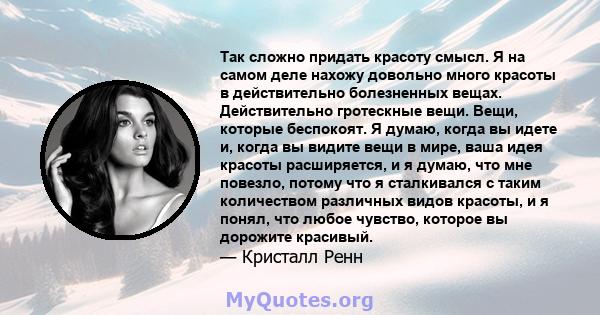 Так сложно придать красоту смысл. Я на самом деле нахожу довольно много красоты в действительно болезненных вещах. Действительно гротескные вещи. Вещи, которые беспокоят. Я думаю, когда вы идете и, когда вы видите вещи