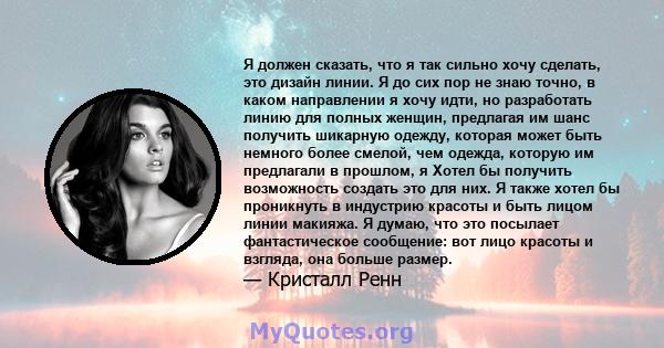 Я должен сказать, что я так сильно хочу сделать, это дизайн линии. Я до сих пор не знаю точно, в каком направлении я хочу идти, но разработать линию для полных женщин, предлагая им шанс получить шикарную одежду, которая 