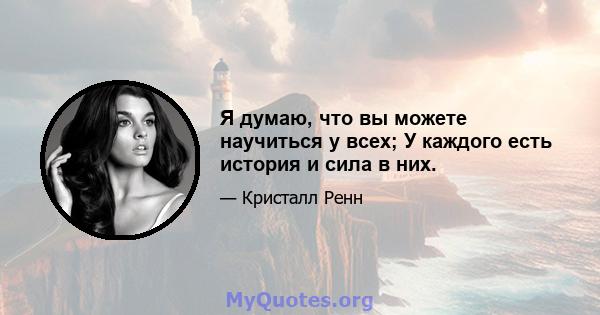 Я думаю, что вы можете научиться у всех; У каждого есть история и сила в них.