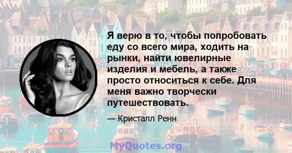 Я верю в то, чтобы попробовать еду со всего мира, ходить на рынки, найти ювелирные изделия и мебель, а также просто относиться к себе. Для меня важно творчески путешествовать.