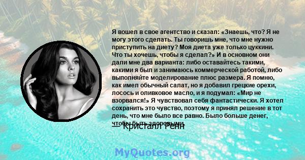 Я вошел в свое агентство и сказал: «Знаешь, что? Я не могу этого сделать. Ты говоришь мне, что мне нужно приступить на диету? Моя диета уже только цуккини. Что ты хочешь, чтобы я сделал?» И в основном они дали мне два