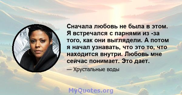 Сначала любовь не была в этом. Я встречался с парнями из -за того, как они выглядели. А потом я начал узнавать, что это то, что находится внутри. Любовь мне сейчас понимает. Это дает.