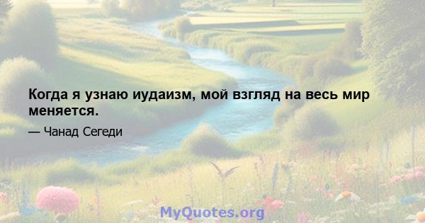 Когда я узнаю иудаизм, мой взгляд на весь мир меняется.